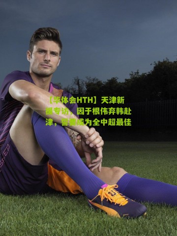 【华体会HTH】天津新援专访，因于根伟弃韩赴津，誓要成为全中超最佳